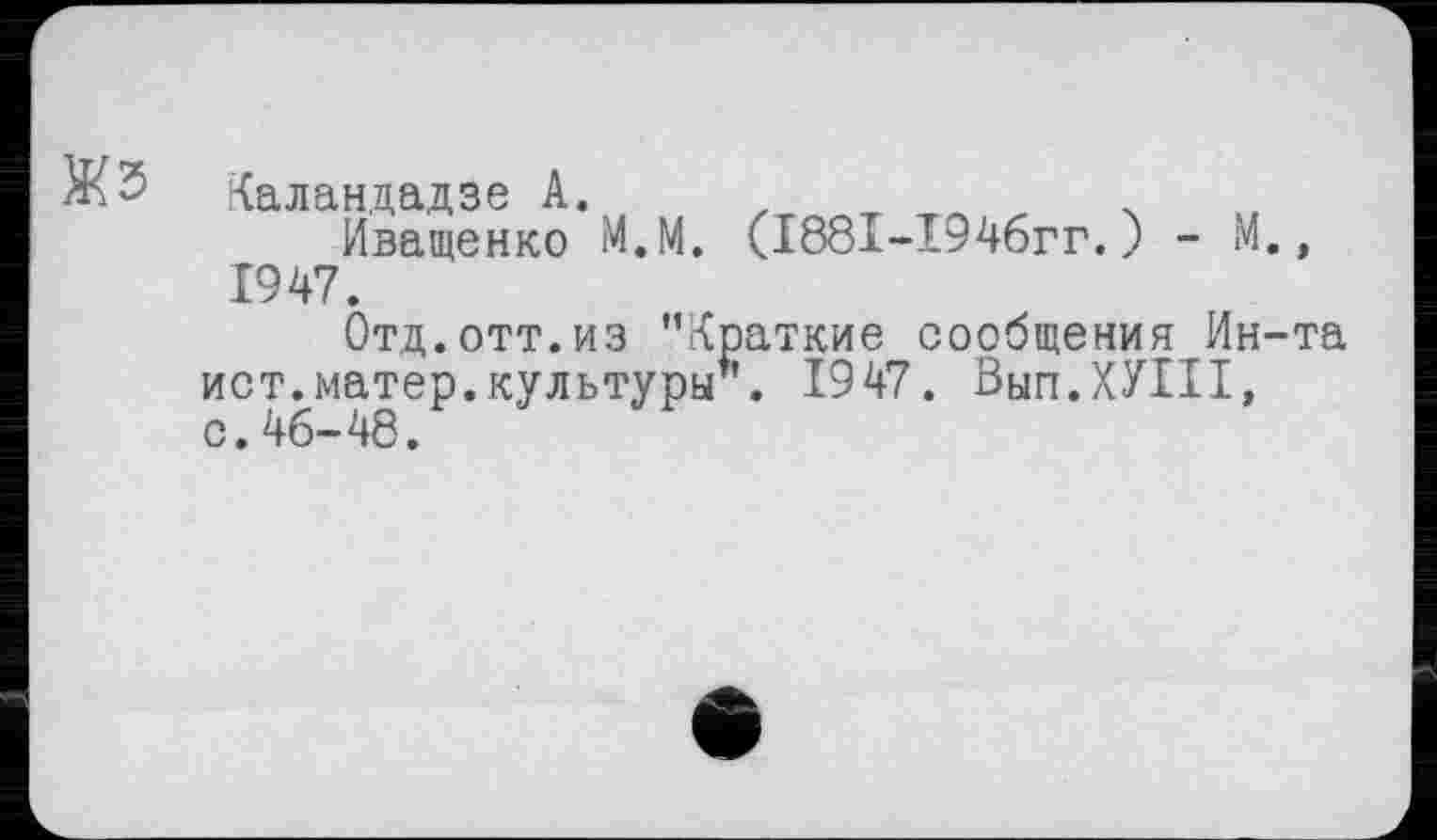 ﻿
Каландадзе А. х
Иващенко М.М. (1881-1946гг.) - М., 1947.
Отд.отт.из ’’Краткие сообщения Ин-т ист.матер.культуры1'. 1947. Вып.ХУШ, с.46-48.